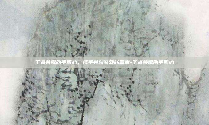 王者荣耀助手同心,携手共创游戏新篇章-王者荣耀助手同心