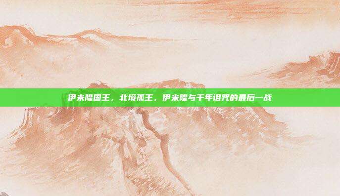 伊米隆国王,北境孤王,伊米隆与千年诅咒的最后一战