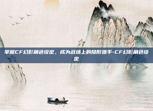 掌握CF幻影角色设定,成为战场上的隐形猎手-CF幻影角色设定