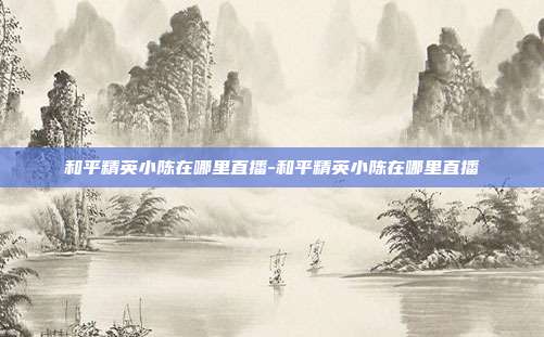 和平精英小陈在哪里直播-和平精英小陈在哪里直播