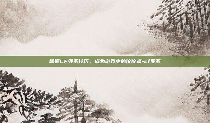掌握CF亚紊技巧,成为游戏中的佼佼者-cf亚紊