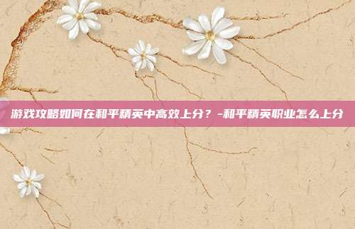 游戏攻略如何在和平精英中高效上分?-和平精英职业怎么上分