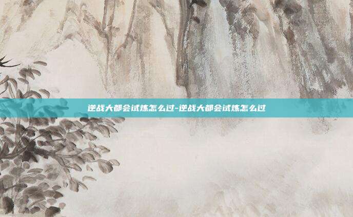 逆战大都会试炼怎么过-逆战大都会试炼怎么过