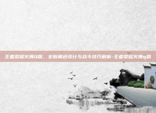 王者荣耀火舞Q版,全新角色设计与战斗技巧解析-王者荣耀火舞q版