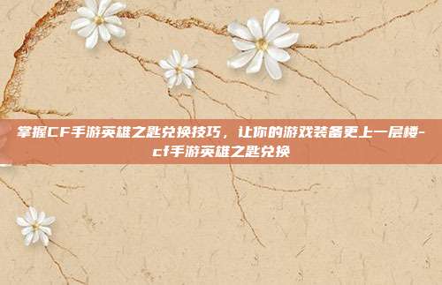 掌握CF手游英雄之匙兑换技巧,让你的游戏装备更上一层楼-cf手游英雄之匙兑换
