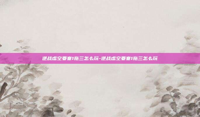 逆战虚空要塞1拖三怎么玩-逆战虚空要塞1拖三怎么玩