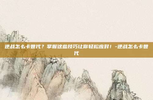 逆战怎么卡世代?掌握这些技巧让你轻松应对!-逆战怎么卡世代