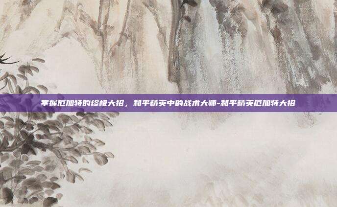 掌握厄加特的终极大招,和平精英中的战术大师-和平精英厄加特大招