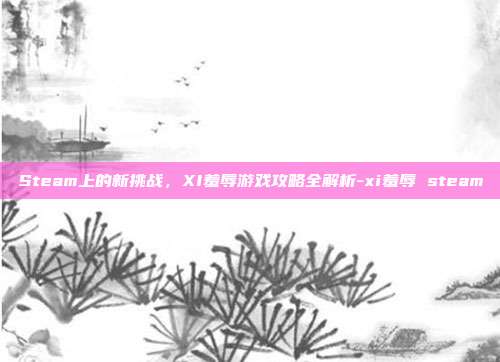 Steam上的新挑战,XI羞辱游戏攻略全解析-xi羞辱 steam