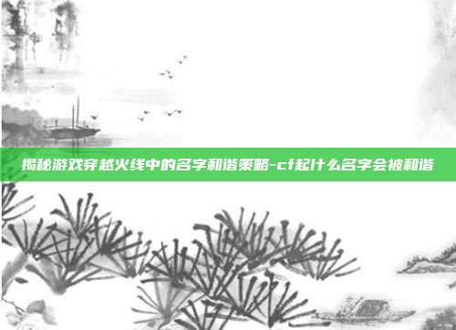 揭秘游戏穿越火线中的名字和谐策略-cf起什么名字会被和谐