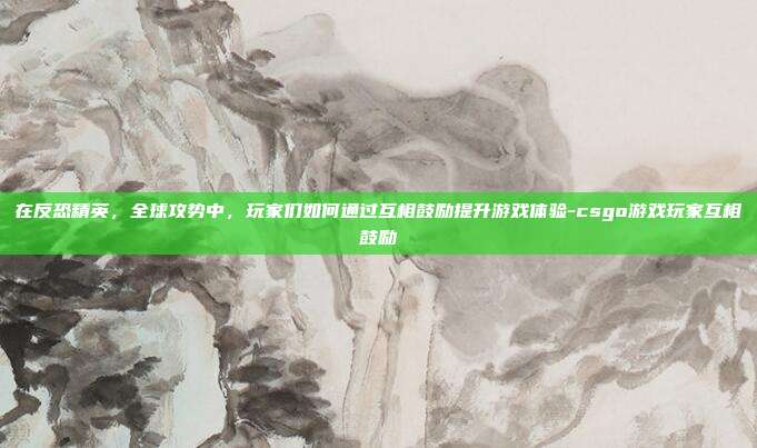 在反恐精英,全球攻势中,玩家们如何通过互相鼓励提升游戏体验-csgo游戏玩家互相鼓励