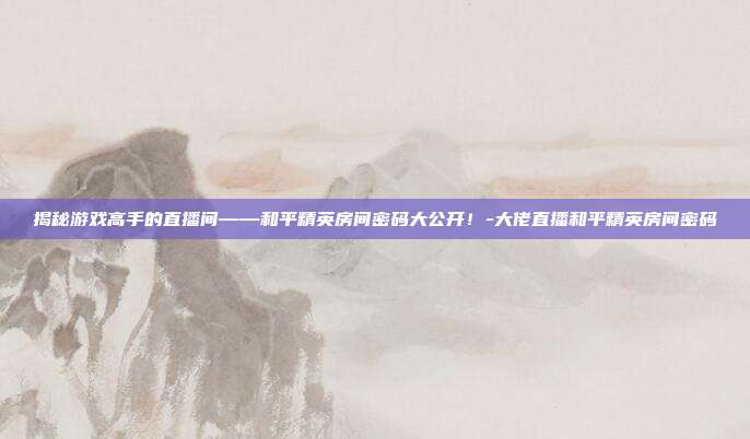 揭秘游戏高手的直播间——和平精英房间密码大公开!-大佬直播和平精英房间密码