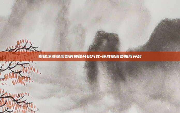 揭秘逆战星图祭的神秘开启方式-逆战星图祭如何开启