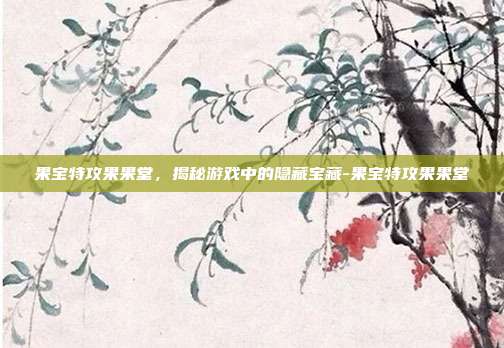 果宝特攻果果堂,揭秘游戏中的隐藏宝藏-果宝特攻果果堂