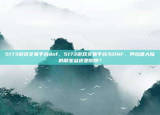 5173游戏交易平台dnf,5173游戏交易平台与DNF,阿拉德大陆的聚宝盆还是陷阱?