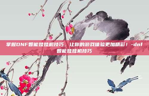 掌握DNF智能娃娃机技巧,让你的游戏体验更加精彩!-dnf智能娃娃机技巧