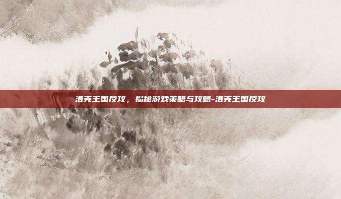 洛克王国反攻,揭秘游戏策略与攻略-洛克王国反攻