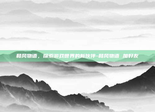 和风物语,探索游戏世界的新伙伴-和风物语 加好友