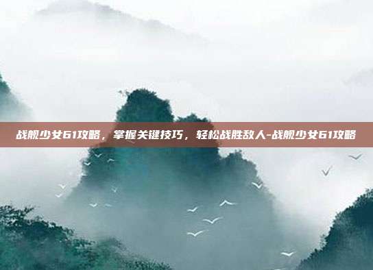 战舰少女61攻略,掌握关键技巧,轻松战胜敌人-战舰少女61攻略