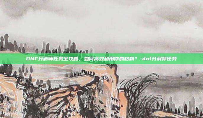 DNF分解师任务全攻略,如何高效利用你的材料?-dnf分解师任务