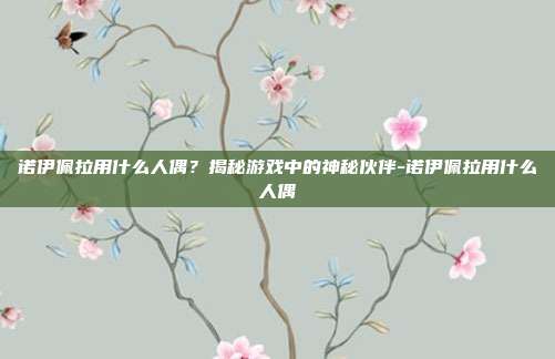 诺伊佩拉用什么人偶?揭秘游戏中的神秘伙伴-诺伊佩拉用什么人偶