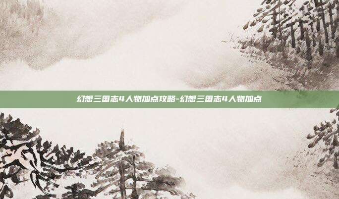 幻想三国志4人物加点攻略-幻想三国志4人物加点