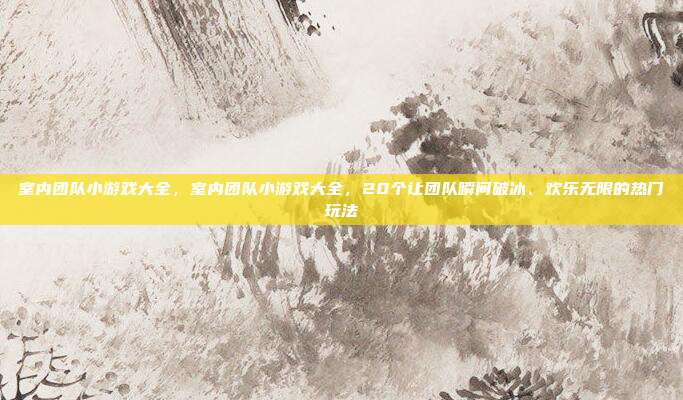 室内团队小游戏大全,室内团队小游戏大全,20个让团队瞬间破冰、欢乐无限的热门玩法