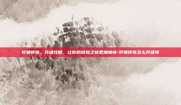 轩辕传奇,升级攻略,让你的冒险之旅更加畅快-轩辕传奇怎么升级快