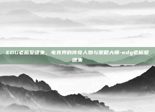 EDG老板爱德朱,电竞界的传奇人物与策略大师-edg老板爱德朱