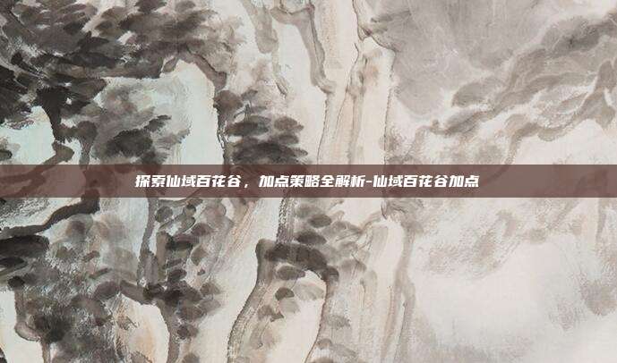 探索仙域百花谷,加点策略全解析-仙域百花谷加点