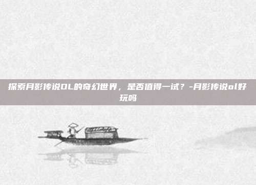 探索月影传说OL的奇幻世界,是否值得一试?-月影传说ol好玩吗