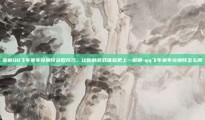 掌握QQ飞车赛车兑换符获取技巧,让你的游戏体验更上一层楼-qq飞车赛车兑换符怎么得