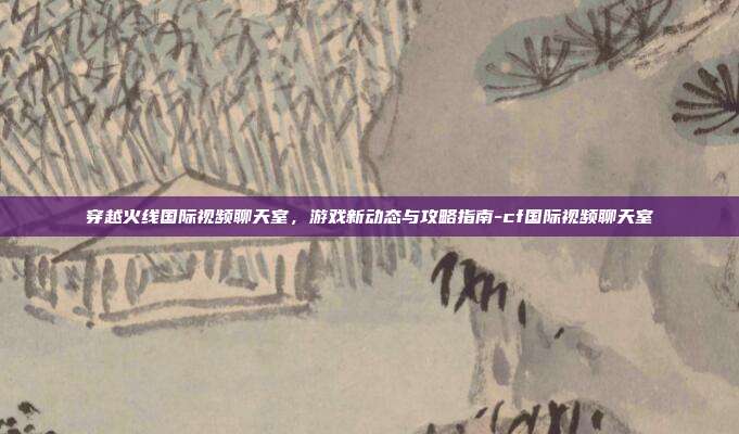穿越火线国际视频聊天室,游戏新动态与攻略指南-cf国际视频聊天室