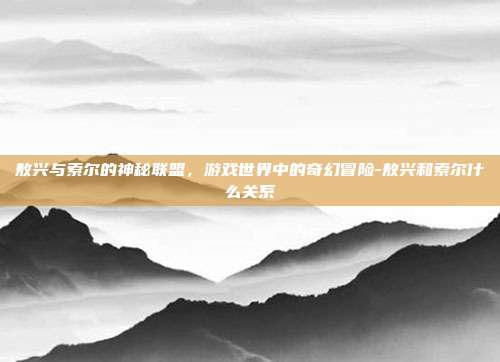 敖兴与索尔的神秘联盟,游戏世界中的奇幻冒险-敖兴和索尔什么关系