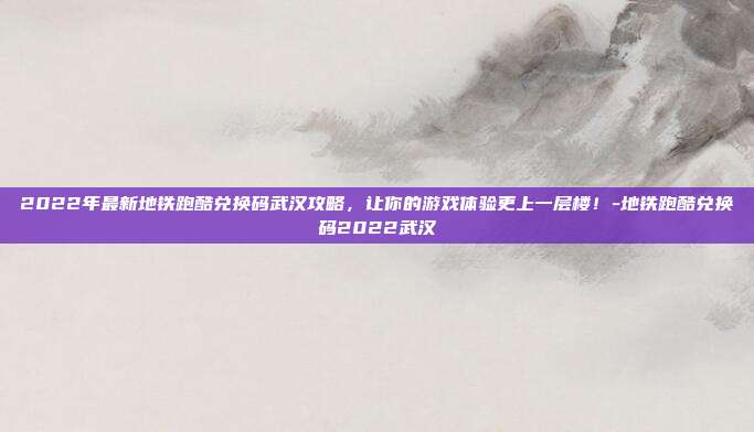 2022年最新地铁跑酷兑换码武汉攻略,让你的游戏体验更上一层楼!-地铁跑酷兑换码2022武汉