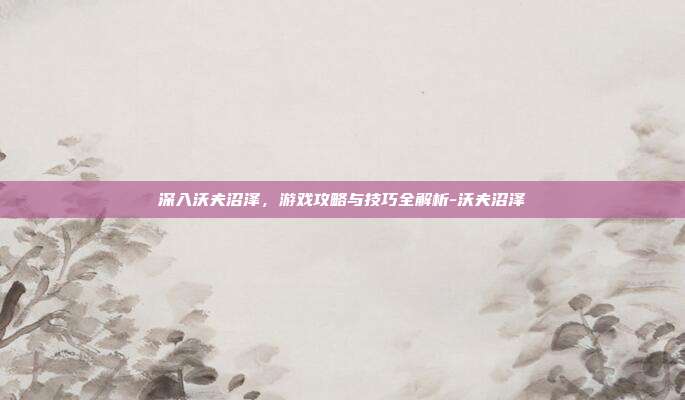 深入沃夫沼泽,游戏攻略与技巧全解析-沃夫沼泽
