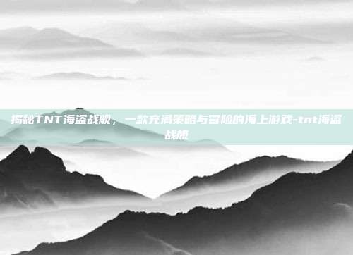 揭秘TNT海盗战舰,一款充满策略与冒险的海上游戏-tnt海盗战舰