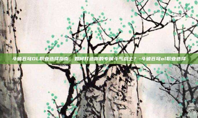 斗破苍穹OL职业选择指南,如何打造你的专属斗气战士?-斗破苍穹ol职业选择