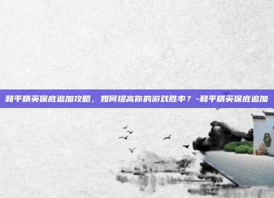 和平精英保底追加攻略,如何提高你的游戏胜率?-和平精英保底追加