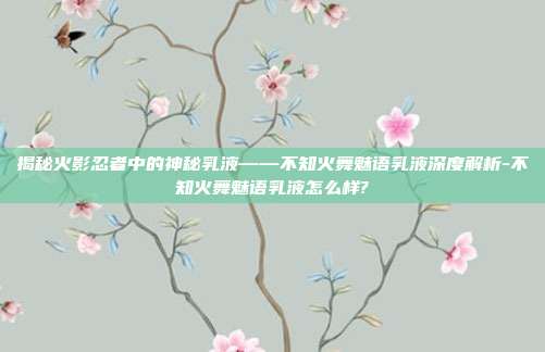 揭秘火影忍者中的神秘乳液——不知火舞魅语乳液深度解析-不知火舞魅语乳液怎么样?