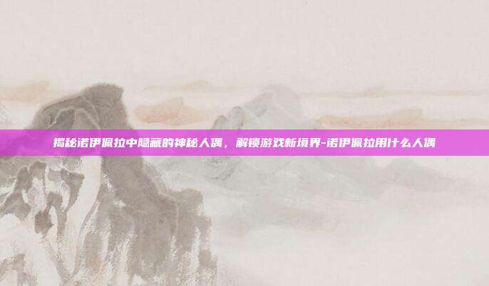 揭秘诺伊佩拉中隐藏的神秘人偶,解锁游戏新境界-诺伊佩拉用什么人偶