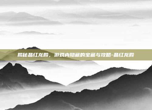 揭秘晶红龙殿,游戏内隐藏的宝藏与攻略-晶红龙殿