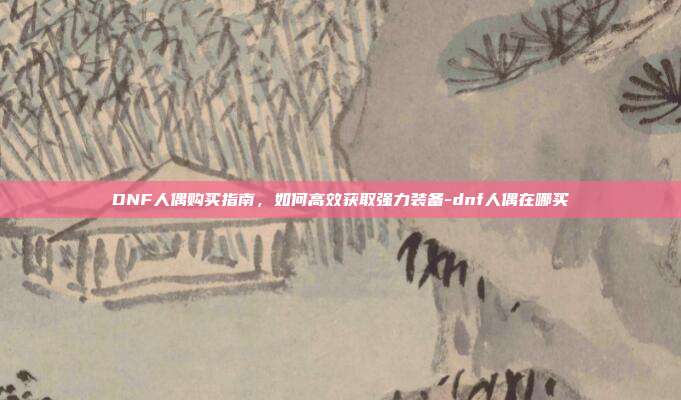 DNF人偶购买指南,如何高效获取强力装备-dnf人偶在哪买