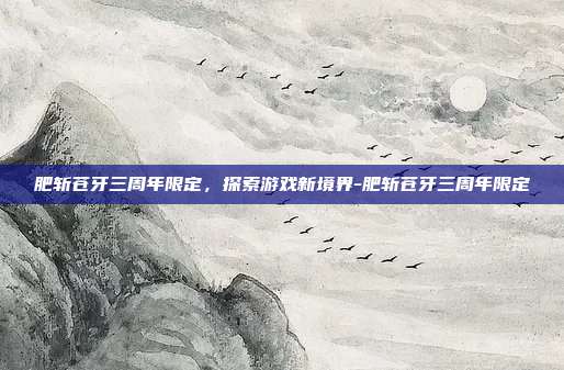 肥斩苍牙三周年限定,探索游戏新境界-肥斩苍牙三周年限定