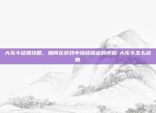 大乐斗结婚攻略,如何在游戏中缔结甜蜜的伴侣-大乐斗怎么结婚
