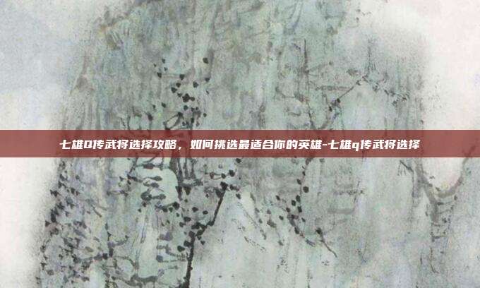 七雄Q传武将选择攻略,如何挑选最适合你的英雄-七雄q传武将选择
