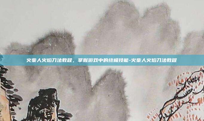 火柴人火焰刀法教程,掌握游戏中的终极技能-火柴人火焰刀法教程