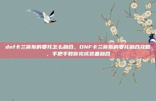 dnf卡兰蒂斯的委托怎么融合,DNF卡兰蒂斯的委托融合攻略,手把手教你完成装备融合
