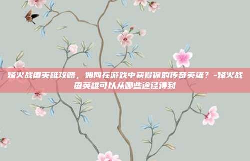 烽火战国英雄攻略,如何在游戏中获得你的传奇英雄?-烽火战国英雄可以从哪些途径得到