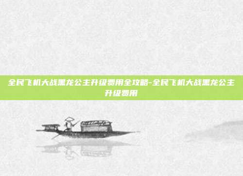 全民飞机大战黑龙公主升级费用全攻略-全民飞机大战黑龙公主升级费用